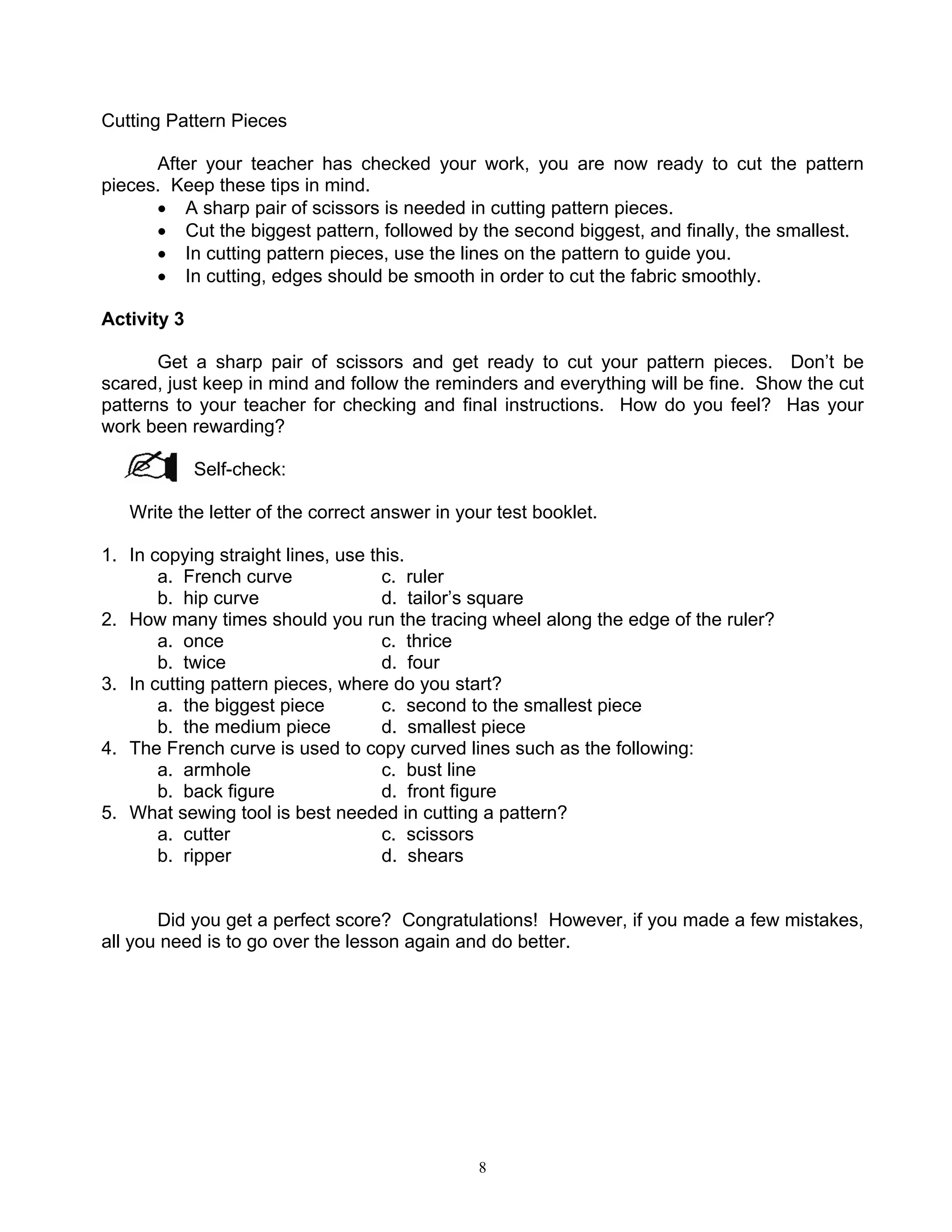 8
Cutting Pattern Pieces
After your teacher has checked your work, you are now ready to cut the pattern
pieces. Keep these tips in mind.
• A sharp pair of scissors is needed in cutting pattern pieces.
• Cut the biggest pattern, followed by the second biggest, and finally, the smallest.
• In cutting pattern pieces, use the lines on the pattern to guide you.
• In cutting, edges should be smooth in order to cut the fabric smoothly.
Activity 3
Get a sharp pair of scissors and get ready to cut your pattern pieces. Don’t be
scared, just keep in mind and follow the reminders and everything will be fine. Show the cut
patterns to your teacher for checking and final instructions. How do you feel? Has your
work been rewarding?
Self-check:
Write the letter of the correct answer in your test booklet.
1. In copying straight lines, use this.
a. French curve c. ruler
b. hip curve d. tailor’s square
2. How many times should you run the tracing wheel along the edge of the ruler?
a. once c. thrice
b. twice d. four
3. In cutting pattern pieces, where do you start?
a. the biggest piece c. second to the smallest piece
b. the medium piece d. smallest piece
4. The French curve is used to copy curved lines such as the following:
a. armhole c. bust line
b. back figure d. front figure
5. What sewing tool is best needed in cutting a pattern?
a. cutter c. scissors
b. ripper d. shears
Did you get a perfect score? Congratulations! However, if you made a few mistakes,
all you need is to go over the lesson again and do better.
 