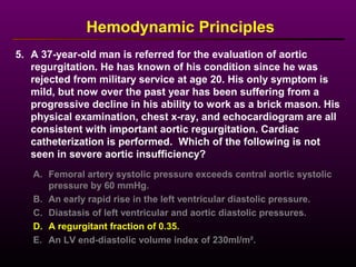 5. A 37-year-old man is referred for the evaluation of aortic
regurgitation. He has known of his condition since he was
rejected from military service at age 20. His only symptom is
mild, but now over the past year has been suffering from a
progressive decline in his ability to work as a brick mason. His
physical examination, chest x-ray, and echocardiogram are all
consistent with important aortic regurgitation. Cardiac
catheterization is performed. Which of the following is not
seen in severe aortic insufficiency?
A. Femoral artery systolic pressure exceeds central aortic systolic
pressure by 60 mmHg.
B. An early rapid rise in the left ventricular diastolic pressure.
C. Diastasis of left ventricular and aortic diastolic pressures.
D. A regurgitant fraction of 0.35.
E. An LV end-diastolic volume index of 230ml/m².
Hemodynamic Principles
 