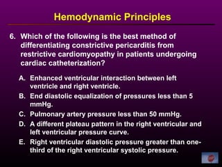6. Which of the following is the best method of
differentiating constrictive pericarditis from
restrictive cardiomyopathy in patients undergoing
cardiac catheterization?
Hemodynamic Principles
A. Enhanced ventricular interaction between left
ventricle and right ventricle.
B. End diastolic equalization of pressures less than 5
mmHg.
C. Pulmonary artery pressure less than 50 mmHg.
D. A different plateau pattern in the right ventricular and
left ventricular pressure curve.
E. Right ventricular diastolic pressure greater than one-
third of the right ventricular systolic pressure.
 