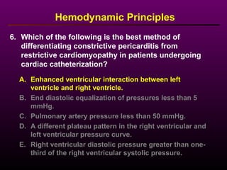 6. Which of the following is the best method of
differentiating constrictive pericarditis from
restrictive cardiomyopathy in patients undergoing
cardiac catheterization?
Hemodynamic Principles
A. Enhanced ventricular interaction between left
ventricle and right ventricle.
B. End diastolic equalization of pressures less than 5
mmHg.
C. Pulmonary artery pressure less than 50 mmHg.
D. A different plateau pattern in the right ventricular and
left ventricular pressure curve.
E. Right ventricular diastolic pressure greater than one-
third of the right ventricular systolic pressure.
 