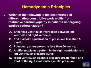 7. Which of the following is the best method of
differentiating constrictive pericarditis from
restrictive cardiomyopathy in patients undergoing
cardiac catheterization?
Hemodynamic Principles
A. Enhanced ventricular interaction between left
ventricle and right ventricle.
B. End diastolic equalization of pressures less than 5
mmHg.
C. Pulmonary artery pressure less than 50 mmHg.
D. A different plateau pattern in the right ventricular and
left ventricular pressure curve.
E. Right ventricular diastolic pressure greater than one-
third of the right ventricular systolic pressure.
 
