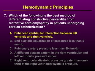 7. Which of the following is the best method of
differentiating constrictive pericarditis from
restrictive cardiomyopathy in patients undergoing
cardiac catheterization?
Hemodynamic Principles
A. Enhanced ventricular interaction between left
ventricle and right ventricle.
B. End diastolic equalization of pressures less than 5
mmHg.
C. Pulmonary artery pressure less than 50 mmHg.
D. A different plateau pattern in the right ventricular and
left ventricular pressure curve.
E. Right ventricular diastolic pressure greater than one-
third of the right ventricular systolic pressure.
 