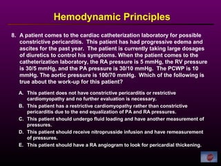 8. A patient comes to the cardiac catheterization laboratory for possible
constrictive pericarditis. This patient has had progressive edema and
ascites for the past year. The patient is currently taking large dosages
of diuretics to control his symptoms. When the patient comes to the
catheterization laboratory, the RA pressure is 5 mmHg, the RV pressure
is 30/5 mmHg, and the PA pressure is 30/10 mmHg. The PCWP is 10
mmHg. The aortic pressure is 100/70 mmHg. Which of the following is
true about the work-up for this patient?
Hemodynamic Principles
A. This patient does not have constrictive pericarditis or restrictive
cardiomyopathy and no further evaluation is necessary.
B. This patient has a restrictive cardiomyopathy rather than constrictive
pericarditis due to the end equalization of PA and RA pressures.
C. This patient should undergo fluid loading and have another measurement of
pressures.
D. This patient should receive nitroprusside infusion and have remeasurement
of pressures.
E. This patient should have a RA angiogram to look for pericardial thickening.
 