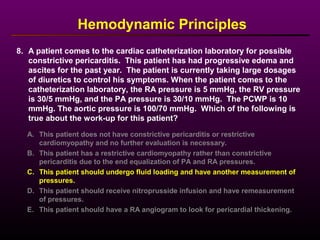 8. A patient comes to the cardiac catheterization laboratory for possible
constrictive pericarditis. This patient has had progressive edema and
ascites for the past year. The patient is currently taking large dosages
of diuretics to control his symptoms. When the patient comes to the
catheterization laboratory, the RA pressure is 5 mmHg, the RV pressure
is 30/5 mmHg, and the PA pressure is 30/10 mmHg. The PCWP is 10
mmHg. The aortic pressure is 100/70 mmHg. Which of the following is
true about the work-up for this patient?
Hemodynamic Principles
A. This patient does not have constrictive pericarditis or restrictive
cardiomyopathy and no further evaluation is necessary.
B. This patient has a restrictive cardiomyopathy rather than constrictive
pericarditis due to the end equalization of PA and RA pressures.
C. This patient should undergo fluid loading and have another measurement of
pressures.
D. This patient should receive nitroprusside infusion and have remeasurement
of pressures.
E. This patient should have a RA angiogram to look for pericardial thickening.
 