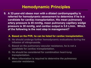 9. A 32-year-old obese man with a dilated cardiomyopathy is
referred for hemodynamic assessment to determine if he is a
candidate for cardiac transplantation. His mean pulmonary
artery pressure is 45 mmHg, mean pulmonary capillary wedge
pressure is 30 mmHg, and cardiac output is 5.0 L/min. Which
of the following is the next step in management?
A. Based on the PVR, he can be listed for cardiac transplantation.
B. He should undergo further hemodynamic evaluations during the
infusion of nitroprusside.
C. Based on the pulmonary vascular resistance, he is not a
candidate for cardiac transplantation.
D. He should be considered for combination heart-lung
transplantation.
E. More information is required to determine the pulmonary
vascular resistance.
Hemodynamic Principles
 