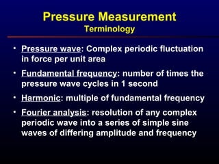 • Pressure wave: Complex periodic fluctuation
in force per unit area
• Fundamental frequency: number of times the
pressure wave cycles in 1 second
• Harmonic: multiple of fundamental frequency
• Fourier analysis: resolution of any complex
periodic wave into a series of simple sine
waves of differing amplitude and frequency
Pressure Measurement
Terminology
 
