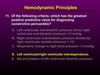 11. Of the following criteria, which has the greatest
positive predictive value for diagnosing
constrictive pericarditis?
Hemodynamic Principles
A. Left ventricular end-diastolic pressure minus right
ventricular end-diastolic pressure < 5 mmHg.
B. Right ventricular end-diastolic pressure divided by
right ventricular systolic pressure > 1/3.
C. Respiratory change in right atrial pressure < 3 mmHg.
D. Left ventricular/right ventricular interdependence.
E. Dip and plateau of left ventricular diastolic pressure.
 