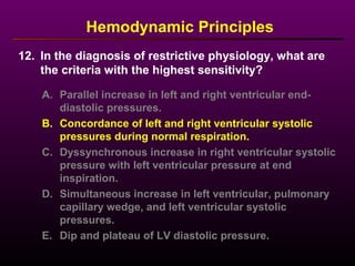 12. In the diagnosis of restrictive physiology, what are
the criteria with the highest sensitivity?
Hemodynamic Principles
A. Parallel increase in left and right ventricular end-
diastolic pressures.
B. Concordance of left and right ventricular systolic
pressures during normal respiration.
C. Dyssynchronous increase in right ventricular systolic
pressure with left ventricular pressure at end
inspiration.
D. Simultaneous increase in left ventricular, pulmonary
capillary wedge, and left ventricular systolic
pressures.
E. Dip and plateau of LV diastolic pressure.
 