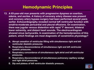 13. A 65-year-old man presents with progressive dyspnea on exertion,
edema, and ascites. A history of coronary artery disease was present
and coronary artery bypass surgery had been performed several years
earlier. Echocardiography revealed normal left ventricular function with
small-to-moderate pericardial and pleural effusions. On examination,
there was jugular venous distention with rapid 'Y' descent, bilateral
lower extremity, and distant heart sounds. The electrocardiogram
showed sinus tachycardia. In examination of the hemodynamics of this
patient, which findings are most diagnostic of constrictive physiology?
Hemodynamic Principles
A. Abrupt cessation of ventricular filling with simultaneous right and left
ventricular diastolic pressures.
B. Respiratory disconcordance of simultaneous right and left ventricular
systolic pressures.
C. Respiratory concordance of simultaneous right atrial and left ventricular
pressures.
D. Respiratory disconcordance of simultaneous pulmonary capillary wedge
and right atrial pressures.
E. Dip and plateau of left ventricular diastolic pressure.
 