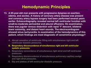 13. A 65-year-old man presents with progressive dyspnea on exertion,
edema, and ascites. A history of coronary artery disease was present
and coronary artery bypass surgery had been performed several years
earlier. Echocardiography revealed normal left ventricular function with
small-to-moderate pericardial and pleural effusions. On examination,
there was jugular venous distention with rapid 'Y' descent, bilateral
lower extremity, and distant heart sounds. The electrocardiogram
showed sinus tachycardia. In examination of the hemodynamics of this
patient, which findings are most diagnostic of constrictive physiology?
Hemodynamic Principles
A. Abrupt cessation of ventricular filling with simultaneous right and left
ventricular diastolic pressures.
B. Respiratory disconcordance of simultaneous right and left ventricular
systolic pressures.
C. Respiratory concordance of simultaneous right atrial and left ventricular
pressures.
D. Respiratory disconcordance of simultaneous pulmonary capillary wedge
and right atrial pressures.
E. Dip and plateau of left ventricular diastolic pressure.
 