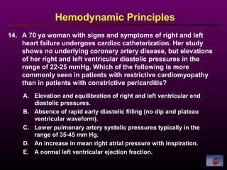 14. A 70 yo woman with signs and symptoms of right and left
heart failure undergoes cardiac catheterization. Her study
shows no underlying coronary artery disease, but elevations
of her right and left ventricular diastolic pressures in the
range of 22-25 mmHg. Which of the following is more
commonly seen in patients with restrictive cardiomyopathy
than in patients with constrictive pericarditis?
Hemodynamic Principles
A. Elevation and equilibration of right and left ventricular end
diastolic pressures.
B. Absence of rapid early diastolic filling (no dip and plateau
ventricular waveform).
C. Lower pulmonary artery systolic pressures typically in the
range of 35-45 mm Hg.
D. An increase in mean right atrial pressure with inspiration.
E. A normal left ventricular ejection fraction.
 