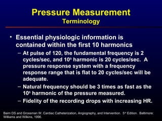 • Essential physiologic information is
contained within the first 10 harmonics
– At pulse of 120, the fundamental frequency is 2
cycles/sec, and 10th
harmonic is 20 cycles/sec. A
pressure response system with a frequency
response range that is flat to 20 cycles/sec will be
adequate.
– Natural frequency should be 3 times as fast as the
10th
harmonic of the pressure measured.
– Fidelity of the recording drops with increasing HR.
Baim DS and Grossman W. Cardiac Catheterization, Angiography, and Intervention. 5th
Edition. Baltimore:
Williams and Wilkins, 1996.
Pressure Measurement
Terminology
 