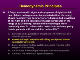 14. A 70 yo woman with signs and symptoms of right and left
heart failure undergoes cardiac catheterization. Her study
shows no underlying coronary artery disease, but elevations
of her right and left ventricular diastolic pressures in the
range of 22-25 mmHg. Which of the following is more
commonly seen in patients with restrictive cardiomyopathy
than in patients with constrictive pericarditis?
Hemodynamic Principles
A. Elevation and equilibration of right and left ventricular end
diastolic pressures.
B. Absence of rapid early diastolic filling (no dip and plateau
ventricular waveform).
C. Lower pulmonary artery systolic pressures typically in the
range of 35-45 mm Hg.
D. An increase in mean right atrial pressure with inspiration.
E. A normal left ventricular ejection fraction.
 