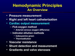 Hemodynamic Principles
An Overview
• Pressure measurement
• Right and left heart catheterization
• Cardiac output measurement
– Fick-oxygen method
• Arterial-venous oxygen difference
– Indicator-dilution methods
• Indocyanine green
• Thermodilution
• Vascular resistance
• Shunt detection and measurement
• Gradients and valve stenoses
 