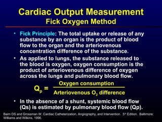 Cardiac Output Measurement
Fick Oxygen Method
• Fick Principle: The total uptake or release of any
substance by an organ is the product of blood
flow to the organ and the arteriovenous
concentration difference of the substance.
• As applied to lungs, the substance released to
the blood is oxygen, oxygen consumption is the
product of arteriovenous difference of oxygen
across the lungs and pulmonary blood flow.
• In the absence of a shunt, systemic blood flow
(Qs) is estimated by pulmonary blood flow (Qp).
Qp =
Oxygen consumption
Arteriovenous O2 difference
Baim DS and Grossman W. Cardiac Catheterization, Angiography, and Intervention. 5th
Edition. Baltimore:
Williams and Wilkins, 1996.
 