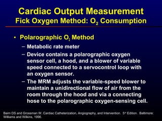 Cardiac Output Measurement
Fick Oxygen Method: O2 Consumption
• Polarographic O2 Method
– Metabolic rate meter
– Device contains a polarographic oxygen
sensor cell, a hood, and a blower of variable
speed connected to a servocontrol loop with
an oxygen sensor.
– The MRM adjusts the variable-speed blower to
maintain a unidirectional flow of air from the
room through the hood and via a connecting
hose to the polarographic oxygen-sensing cell.
Baim DS and Grossman W. Cardiac Catheterization, Angiography, and Intervention. 5th
Edition. Baltimore:
Williams and Wilkins, 1996.
 