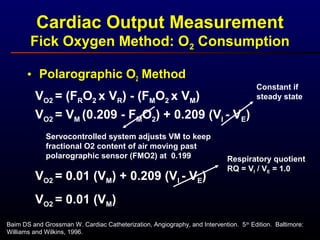 • Polarographic O2 Method
VO2 = (FRO2 x VR) - (FMO2 x VM)
VO2 = VM (0.209 - FMO2) + 0.209 (VI - VE)
Constant if
steady state
Servocontrolled system adjusts VM to keep
fractional O2 content of air moving past
polarographic sensor (FMO2) at 0.199
VO2 = 0.01 (VM) + 0.209 (VI - VE)
Respiratory quotient
RQ = VI / VE = 1.0
VO2 = 0.01 (VM)
Baim DS and Grossman W. Cardiac Catheterization, Angiography, and Intervention. 5th
Edition. Baltimore:
Williams and Wilkins, 1996.
Cardiac Output Measurement
Fick Oxygen Method: O2 Consumption
 