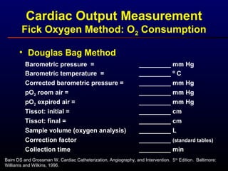 • Douglas Bag Method
Barometric pressure = _________ mm Hg
Barometric temperature = _________ º C
Corrected barometric pressure = _________ mm Hg
pO2 room air = _________ mm Hg
pO2 expired air = _________ mm Hg
Tissot: initial = _________ cm
Tissot: final = _________ cm
Sample volume (oxygen analysis) _________ L
Correction factor _________ (standard tables)
Collection time _________ min
Baim DS and Grossman W. Cardiac Catheterization, Angiography, and Intervention. 5th
Edition. Baltimore:
Williams and Wilkins, 1996.
Cardiac Output Measurement
Fick Oxygen Method: O2 Consumption
 