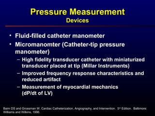 • Fluid-filled catheter manometer
• Micromanomter (Catheter-tip pressure
manometer)
– High fidelity transducer catheter with miniaturized
transducer placed at tip (Millar Instruments)
– Improved frequency response characteristics and
reduced artifact
– Measurement of myocardial mechanics
(dP/dt of LV)
Baim DS and Grossman W. Cardiac Catheterization, Angiography, and Intervention. 5th
Edition. Baltimore:
Williams and Wilkins, 1996.
Pressure Measurement
Devices
 