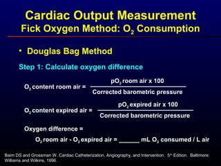 • Douglas Bag Method
Step 1: Calculate oxygen difference
O2 content room air =
pO2 room air x 100
Corrected barometric pressure
O2 content expired air =
pO2 expired air x 100
Corrected barometric pressure
O2 room air - O2 expired air = ______ mL O2 consumed / L air
Oxygen difference =
Baim DS and Grossman W. Cardiac Catheterization, Angiography, and Intervention. 5th
Edition. Baltimore:
Williams and Wilkins, 1996.
Cardiac Output Measurement
Fick Oxygen Method: O2 Consumption
 