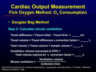 • Douglas Bag Method
Step 2: Calculate minute ventilation
Tissot difference = Tissot initial – Tissot final = _____ cm
Total volume = Tissot volume + sample volume = _____ L
Ventilation volume (corrected to STP) =
Tissot volume = Tissot difference x correction factor = _____ L
Total volume expired air x correction factor = _____ L
Minute ventilation =
Ventilation volume
Collection time
Baim DS and Grossman W. Cardiac Catheterization, Angiography, and Intervention. 5th
Edition. Baltimore:
Williams and Wilkins, 1996.
Cardiac Output Measurement
Fick Oxygen Method: O2 Consumption
 