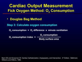 • Douglas Bag Method
Step 3: Calculate oxygen consumption
O2 consumption = O2 difference x minute ventilation
O2 consumption
Body surface area
O2 consumption index =
Baim DS and Grossman W. Cardiac Catheterization, Angiography, and Intervention. 5th
Edition. Baltimore:
Williams and Wilkins, 1996.
Cardiac Output Measurement
Fick Oxygen Method: O2 Consumption
 