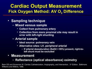 • Sampling technique
– Mixed venous sample
• Collect from pulmonary artery
• Collection from more proximal site may result in
error with left-right shunting
– Arterial sample
• Ideal source: pulmonary vein
• Alternative sites: LV, peripheral arterial
– If arterial dessaturation (SaO2 < 95%) present, right-to-
left shunt must be excluded
• Measurement
– Reflectance (optical absorbance) oximetry
Cardiac Output Measurement
Fick Oxygen Method: AV O2 Difference
Baim DS and Grossman W. Cardiac Catheterization, Angiography, and Intervention. 5th
Edition. Baltimore:
Williams and Wilkins, 1996.
 