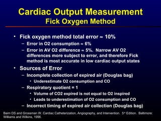 Cardiac Output Measurement
Fick Oxygen Method
• Fick oxygen method total error ≈ 10%
– Error in O2 consumption ≈ 6%
– Error in AV O2 difference ≈ 5%. Narrow AV O2
differences more subject to error, and therefore Fick
method is most accurate in low cardiac output states
• Sources of Error
– Incomplete collection of expired air (Douglas bag)
• Underestimate O2 consumption and CO
– Respiratory quotient = 1
• Volume of CO2 expired is not equal to O2 inspired
• Leads to underestimation of O2 consumption and CO
– Incorrect timing of expired air collection (Douglas bag)
Baim DS and Grossman W. Cardiac Catheterization, Angiography, and Intervention. 5th
Edition. Baltimore:
Williams and Wilkins, 1996.
 
