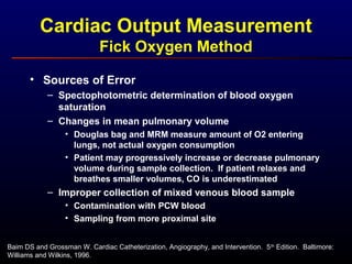 Cardiac Output Measurement
Fick Oxygen Method
• Sources of Error
– Spectophotometric determination of blood oxygen
saturation
– Changes in mean pulmonary volume
• Douglas bag and MRM measure amount of O2 entering
lungs, not actual oxygen consumption
• Patient may progressively increase or decrease pulmonary
volume during sample collection. If patient relaxes and
breathes smaller volumes, CO is underestimated
– Improper collection of mixed venous blood sample
• Contamination with PCW blood
• Sampling from more proximal site
Baim DS and Grossman W. Cardiac Catheterization, Angiography, and Intervention. 5th
Edition. Baltimore:
Williams and Wilkins, 1996.
 