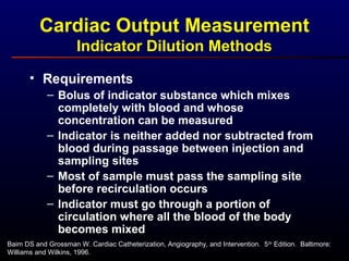 Cardiac Output Measurement
Indicator Dilution Methods
• Requirements
– Bolus of indicator substance which mixes
completely with blood and whose
concentration can be measured
– Indicator is neither added nor subtracted from
blood during passage between injection and
sampling sites
– Most of sample must pass the sampling site
before recirculation occurs
– Indicator must go through a portion of
circulation where all the blood of the body
becomes mixed
Baim DS and Grossman W. Cardiac Catheterization, Angiography, and Intervention. 5th
Edition. Baltimore:
Williams and Wilkins, 1996.
 