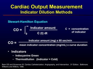 Cardiac Output Measurement
Indicator Dilution Methods
Baim DS and Grossman W. Cardiac Catheterization, Angiography, and Intervention. 5th
Edition. Baltimore:
Williams and Wilkins, 1996.
CO = 
0
∞
Indicator amount
C (t) dt
C = concentration
of indicator
• Indicators
– Indocyanine Green
– Thermodilution (Indicator = Cold)
Stewart-Hamilton Equation
CO =
Indicator amount (mg) x 60 sec/min
mean indicator concentration (mg/mL) x curve duration
 