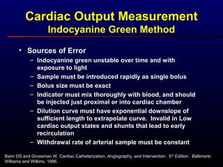 Cardiac Output Measurement
Indocyanine Green Method
Baim DS and Grossman W. Cardiac Catheterization, Angiography, and Intervention. 5th
Edition. Baltimore:
Williams and Wilkins, 1996.
• Sources of Error
– Indocyanine green unstable over time and with
exposure to light
– Sample must be introduced rapidly as single bolus
– Bolus size must be exact
– Indicator must mix thoroughly with blood, and should
be injected just proximal or into cardiac chamber
– Dilution curve must have exponential downslope of
sufficient length to extrapolate curve. Invalid in Low
cardiac output states and shunts that lead to early
recirculation
– Withdrawal rate of arterial sample must be constant
 