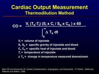 Cardiac Output Measurement
Thermodilution Method
Baim DS and Grossman W. Cardiac Catheterization, Angiography, and Intervention. 5th
Edition. Baltimore:
Williams and Wilkins, 1996.
CO =

0
∞
VI (TB-TI) (SI x CI / SB x CB ) x 60
∆ TB dt
VI = volume of injectate
SI, SB = specific gravity of injectate and blood
TI = temperature of injectate
CI, CB = specific heat of injectate and blood
∆ TB = change in temperature measured downstream
 