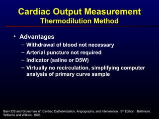 Baim DS and Grossman W. Cardiac Catheterization, Angiography, and Intervention. 5th
Edition. Baltimore:
Williams and Wilkins, 1996.
• Advantages
– Withdrawal of blood not necessary
– Arterial puncture not required
– Indicator (saline or D5W)
– Virtually no recirculation, simplifying computer
analysis of primary curve sample
Cardiac Output Measurement
Thermodilution Method
 