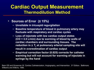 Baim DS and Grossman W. Cardiac Catheterization, Angiography, and Intervention. 5th
Edition. Baltimore:
Williams and Wilkins, 1996.
• Sources of Error (± 15%)
– Unreliable in tricuspid regurgitation
– Baseline temperature of blood in pulmonary artery may
fluctuate with respiratory and cardiac cycles
– Loss of injectate with low cardiac output states
(CO < 3.5 L/min) due to warming of blood by walls of
cardiac chambers and surrounding tissues. The
reduction in ∆ TB at pulmonary arterial sampling site will
result in overestimation of cardiac output
– Empirical correction factor (0.825) corrects for catheter
warming but will not account for warming of injectate in
syringe by the hand
Cardiac Output Measurement
Thermodilution Method
 