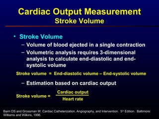Baim DS and Grossman W. Cardiac Catheterization, Angiography, and Intervention. 5th
Edition. Baltimore:
Williams and Wilkins, 1996.
• Stroke Volume
– Volume of blood ejected in a single contraction
– Volumetric analysis requires 3-dimensional
analysis to calculate end-diastolic and end-
systolic volume
– Estimation based on cardiac output
Cardiac Output Measurement
Stroke Volume
Stroke volume = End-diastolic volume – End-systolic volume
Stroke volume =
Heart rate
Cardiac output
 