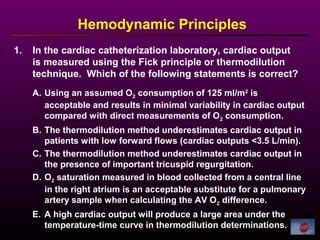 1. In the cardiac catheterization laboratory, cardiac output
is measured using the Fick principle or thermodilution
technique. Which of the following statements is correct?
Hemodynamic Principles
A. Using an assumed O2 consumption of 125 ml/m2
is
acceptable and results in minimal variability in cardiac output
compared with direct measurements of O2 consumption.
B. The thermodilution method underestimates cardiac output in
patients with low forward flows (cardiac outputs <3.5 L/min).
C. The thermodilution method underestimates cardiac output in
the presence of important tricuspid regurgitation.
D. O2 saturation measured in blood collected from a central line
in the right atrium is an acceptable substitute for a pulmonary
artery sample when calculating the AV O2 difference.
E. A high cardiac output will produce a large area under the
temperature-time curve in thermodilution determinations.
 
