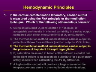 1. In the cardiac catheterization laboratory, cardiac output
is measured using the Fick principle or thermodilution
technique. Which of the following statements is correct?
Hemodynamic Principles
A. Using an assumed O2 consumption of 125 ml/m2
is
acceptable and results in minimal variability in cardiac output
compared with direct measurements of O2 consumption.
B. The thermodilution method underestimates cardiac output in
patients with low forward flows (cardiac outputs <3.5 L/min).
C. The thermodilution method underestimates cardiac output in
the presence of important tricuspid regurgitation.
D. O2 saturation measured in blood collected from a central line
in the right atrium is an acceptable substitute for a pulmonary
artery sample when calculating the AV O2 difference.
E. A high cardiac output will produce a large area under the
temperature-time curve in thermodilution determinations.
 