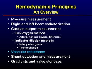 Hemodynamic Principles
An Overview
• Pressure measurement
• Right and left heart catheterization
• Cardiac output measurement
– Fick-oxygen method
• Arterial-venous oxygen difference
– Indicator-dilution methods
• Indocyanine green
• Thermodilution
• Vascular resistance
• Shunt detection and measurement
• Gradients and valve stenoses
 