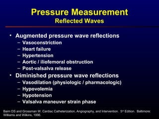 Baim DS and Grossman W. Cardiac Catheterization, Angiography, and Intervention. 5th
Edition. Baltimore:
Williams and Wilkins, 1996.
Pressure Measurement
Reflected Waves
• Augmented pressure wave reflections
– Vasoconstriction
– Heart failure
– Hypertension
– Aortic / iliofemoral obstruction
– Post-valsalva release
• Diminished pressure wave reflections
– Vasodilation (physiologic / pharmacologic)
– Hypovolemia
– Hypotension
– Valsalva maneuver strain phase
 
