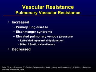 Baim DS and Grossman W. Cardiac Catheterization, Angiography, and Intervention. 5th
Edition. Baltimore:
Williams and Wilkins, 1996.
Vascular Resistance
Pulmonary Vascular Resistance
• Increased
– Primary lung disease
– Eisenmenger syndrome
– Elevated pulmonary venous pressure
• Left-sided myocardial dysfunction
• Mitral / Aortic valve disease
• Decreased
 