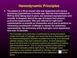 2. The patient is a 55-yo woman who was diagnosed with severe
pulmonary hypertension 2 months ago. She has had evidence of
RVH by ECG dating back 6 years, but remained asymptomatic until
recently. A daughter died at the age of 8 years from primary
pulmonary hypertension. She was referred for right heart
catheterization to exclude an intracardiac shunt and to perform an
intravenous prostacyclin challenge to assess her pulmonary
vasoreactivity. Her pulmonary artery hydrogen curve appearance
time was 12 seconds.
Hemodynamic Principles
The hydrogen curve technique is performed by having the patient
inhale one breath of hydrogen and record the time to downward drift of
the electrocardiographic baseline recorded from the tip of an electrode
catheter placed in the main pulmonary artery. A short appearance
time of the ECG drift (1-2 seconds) confirms the presence of a left-to-
right intracardiac shunt. The 12 second recorded in this patient is
normal and excludes a left-to-right shunt. The hydrogen curve
technique is very sensitive compared to oximetry, but is not useful in
quantifying the magnitude of the shunt nor in detecting a right to left
shunt.
?
 