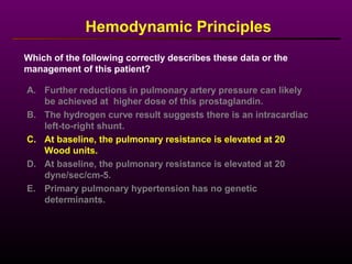 Hemodynamic Principles
A. Further reductions in pulmonary artery pressure can likely
be achieved at higher dose of this prostaglandin.
B. The hydrogen curve result suggests there is an intracardiac
left-to-right shunt.
C. At baseline, the pulmonary resistance is elevated at 20
Wood units.
D. At baseline, the pulmonary resistance is elevated at 20
dyne/sec/cm-5.
E. Primary pulmonary hypertension has no genetic
determinants.
Which of the following correctly describes these data or the
management of this patient?
 