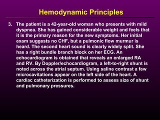 3. The patient is a 42-year-old woman who presents with mild
dyspnea. She has gained considerable weight and feels that
it is the primary reason for the new symptoms. Her initial
exam suggests no CHF, but a pulmonic flow murmur is
heard. The second heart sound is clearly widely split. She
has a right bundle branch block on her ECG. An
echocardiogram is obtained that reveals an enlarged RA
and RV. By Doppler/echocardiogram, a left-to-right shunt is
noted across the atrial septum. Using saline contrast a few
microcavitations appear on the left side of the heart. A
cardiac catheterization is performed to assess size of shunt
and pulmonary pressures.
Hemodynamic Principles
 