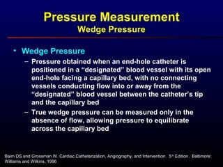 Baim DS and Grossman W. Cardiac Catheterization, Angiography, and Intervention. 5th
Edition. Baltimore:
Williams and Wilkins, 1996.
Pressure Measurement
Wedge Pressure
• Wedge Pressure
– Pressure obtained when an end-hole catheter is
positioned in a “designated” blood vessel with its open
end-hole facing a capillary bed, with no connecting
vessels conducting flow into or away from the
“designated” blood vessel between the catheter’s tip
and the capillary bed
– True wedge pressure can be measured only in the
absence of flow, allowing pressure to equilibrate
across the capillary bed
 