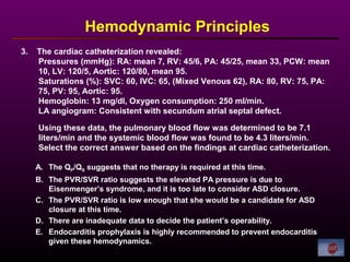 3. The cardiac catheterization revealed:
Pressures (mmHg): RA: mean 7, RV: 45/6, PA: 45/25, mean 33, PCW: mean
10, LV: 120/5, Aortic: 120/80, mean 95.
Saturations (%): SVC: 60, IVC: 65, (Mixed Venous 62), RA: 80, RV: 75, PA:
75, PV: 95, Aortic: 95.
Hemoglobin: 13 mg/dl, Oxygen consumption: 250 ml/min.
LA angiogram: Consistent with secundum atrial septal defect.
Using these data, the pulmonary blood flow was determined to be 7.1
liters/min and the systemic blood flow was found to be 4.3 liters/min.
Select the correct answer based on the findings at cardiac catheterization.
Hemodynamic Principles
A. The QP/QS suggests that no therapy is required at this time.
B. The PVR/SVR ratio suggests the elevated PA pressure is due to
Eisenmenger’s syndrome, and it is too late to consider ASD closure.
C. The PVR/SVR ratio is low enough that she would be a candidate for ASD
closure at this time.
D. There are inadequate data to decide the patient’s operability.
E. Endocarditis prophylaxis is highly recommended to prevent endocarditis
given these hemodynamics.
 