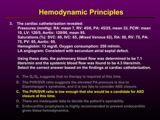 3. The cardiac catheterization revealed:
Pressures (mmHg): RA: mean 7, RV: 45/6, PA: 45/25, mean 33, PCW: mean
10, LV: 120/5, Aortic: 120/80, mean 95.
Saturations (%): SVC: 60, IVC: 65, (Mixed Venous 62), RA: 80, RV: 75, PA:
75, PV: 95, Aortic: 95.
Hemoglobin: 13 mg/dl, Oxygen consumption: 250 ml/min.
LA angiogram: Consistent with secundum atrial septal defect.
Using these data, the pulmonary blood flow was determined to be 7.1
liters/min and the systemic blood flow was found to be 4.3 liters/min.
Select the correct answer based on the findings at cardiac catheterization.
Hemodynamic Principles
A. The QP/QS suggests that no therapy is required at this time.
B. The PVR/SVR ratio suggests the elevated PA pressure is due to
Eisenmenger’s syndrome, and it is too late to consider ASD closure.
C. The PVR/SVR ratio is low enough that she would be a candidate for ASD
closure at this time.
D. There are inadequate data to decide the patient’s operability.
E. Endocarditis prophylaxis is highly recommended to prevent endocarditis
given these hemodynamics.
 