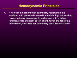 4. A 48-year-old patient with pulmonary hypertension is
admitted with profound cyanosis and clubbing. Her workup
reveals primary pulmonary hypertension with a patent
foramen ovale and right-to-left shunt. Given the following
information, calculate her pulmonary vascular resistance.
Hemodynamic Principles
 