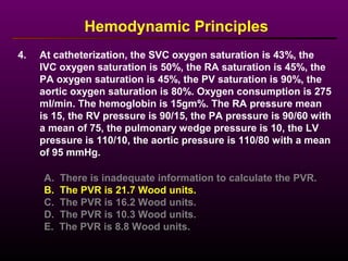 4. At catheterization, the SVC oxygen saturation is 43%, the
IVC oxygen saturation is 50%, the RA saturation is 45%, the
PA oxygen saturation is 45%, the PV saturation is 90%, the
aortic oxygen saturation is 80%. Oxygen consumption is 275
ml/min. The hemoglobin is 15gm%. The RA pressure mean
is 15, the RV pressure is 90/15, the PA pressure is 90/60 with
a mean of 75, the pulmonary wedge pressure is 10, the LV
pressure is 110/10, the aortic pressure is 110/80 with a mean
of 95 mmHg.
Hemodynamic Principles
A. There is inadequate information to calculate the PVR.
B. The PVR is 21.7 Wood units.
C. The PVR is 16.2 Wood units.
D. The PVR is 10.3 Wood units.
E. The PVR is 8.8 Wood units.
 