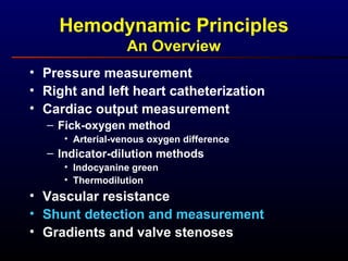 Hemodynamic Principles
An Overview
• Pressure measurement
• Right and left heart catheterization
• Cardiac output measurement
– Fick-oxygen method
• Arterial-venous oxygen difference
– Indicator-dilution methods
• Indocyanine green
• Thermodilution
• Vascular resistance
• Shunt detection and measurement
• Gradients and valve stenoses
 